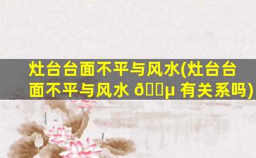 灶台台面不平与风水(灶台台面不平与风水 🌵 有关系吗)